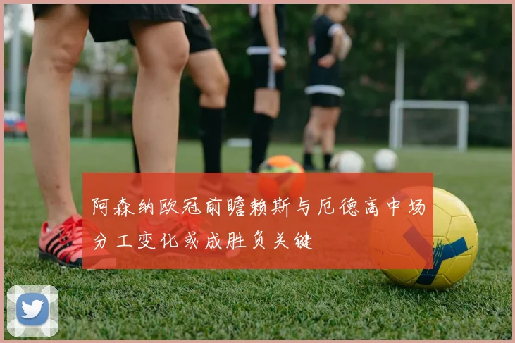阿森纳欧冠前瞻赖斯与厄德高中场分工变化或成胜负关键