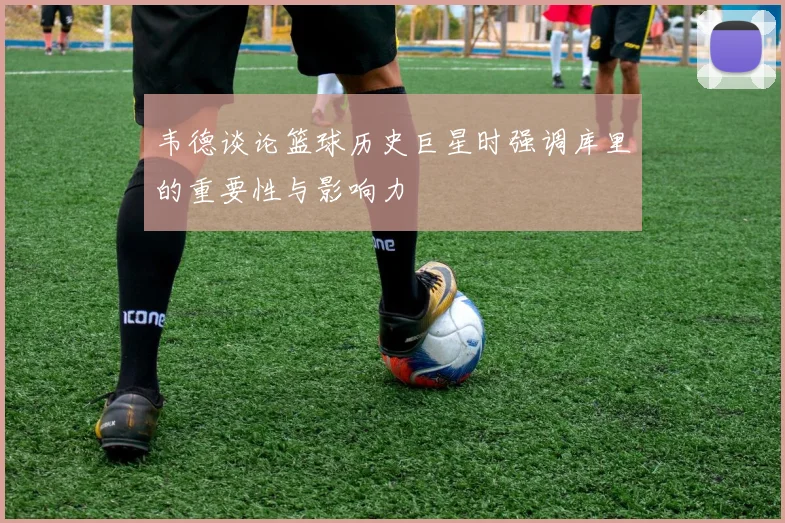 韦德谈论篮球历史巨星时强调库里的重要性与影响力