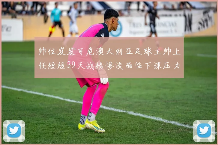 帅位岌岌可危澳大利亚足球主帅上任短短39天战绩惨淡面临下课压力