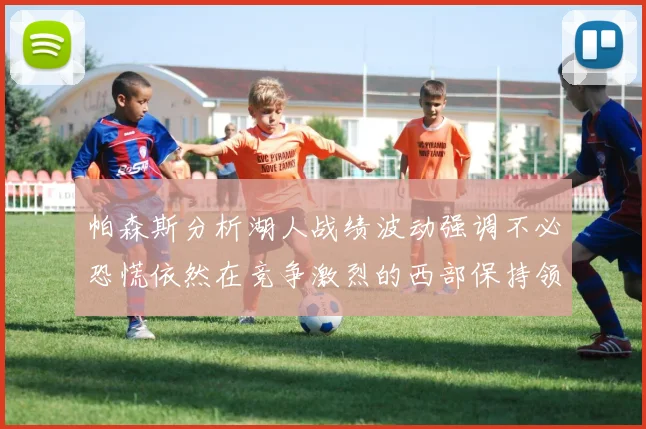 帕森斯分析湖人战绩波动强调不必恐慌依然在竞争激烈的西部保持领先