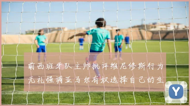 前西班牙队主帅批评维尼修斯行为无礼强调亚马尔有权选择自己的生活方式