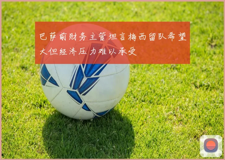 巴萨前财务主管坦言梅西留队希望大但经济压力难以承受