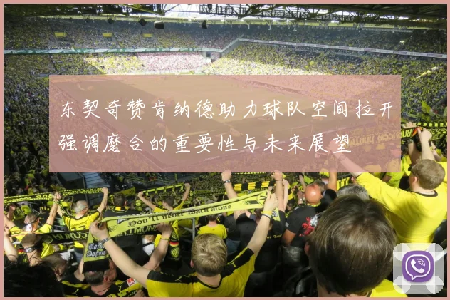 东契奇赞肯纳德助力球队空间拉开强调磨合的重要性与未来展望