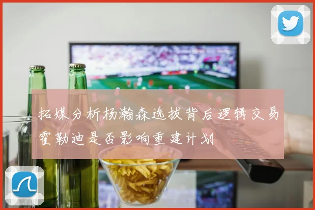 拓媒分析杨瀚森选拔背后逻辑交易霍勒迪是否影响重建计划