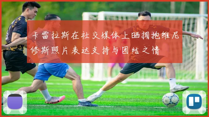 卡雷拉斯在社交媒体上晒拥抱维尼修斯照片表达支持与团结之情