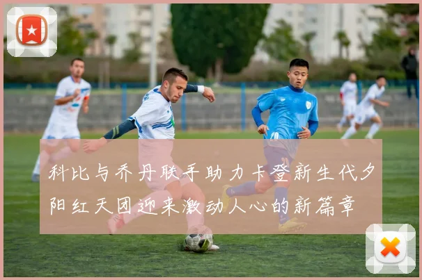 科比与乔丹联手助力卡登新生代夕阳红天团迎来激动人心的新篇章