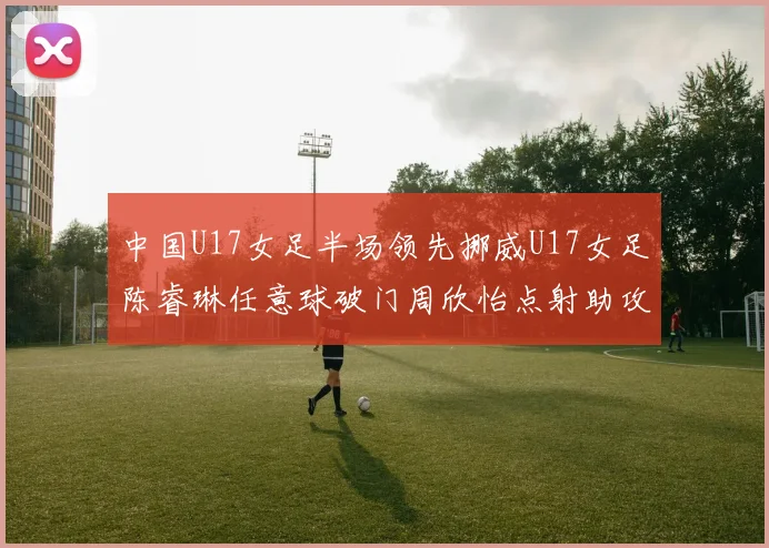 中国U17女足半场领先挪威U17女足陈睿琳任意球破门周欣怡点射助攻