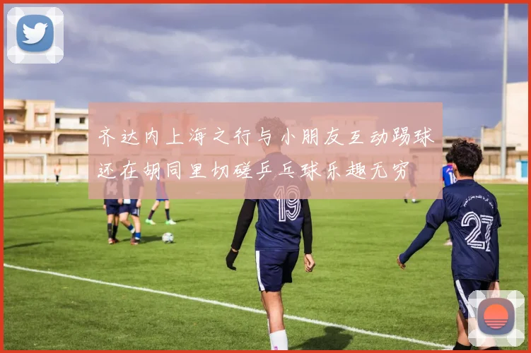 齐达内上海之行与小朋友互动踢球还在胡同里切磋乒乓球乐趣无穷