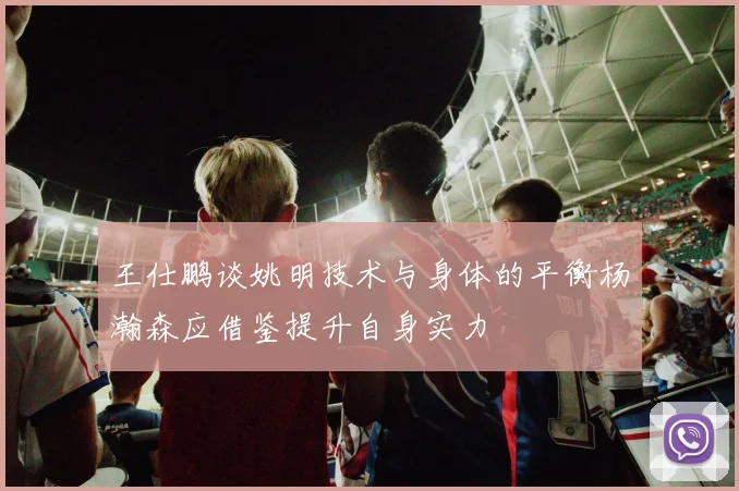 王仕鹏谈姚明技术与身体的平衡杨瀚森应借鉴提升自身实力