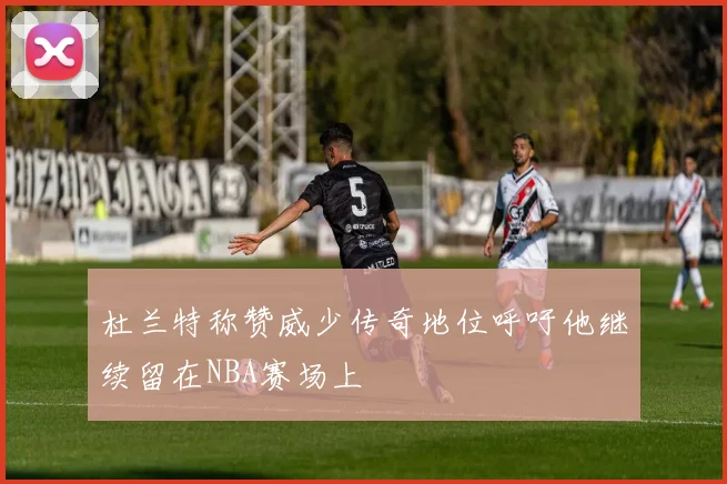 杜兰特称赞威少传奇地位呼吁他继续留在NBA赛场上